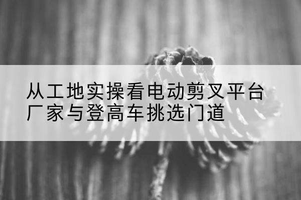 东台电动剪叉升降平台厂家-从工地实操看电动剪叉平台厂家与登高车挑选门道