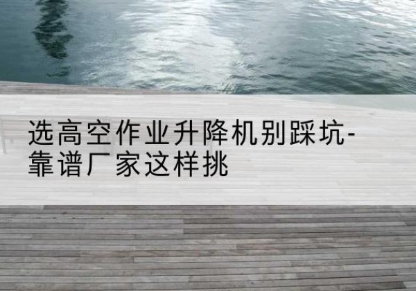 东台剪叉式升降机厂家-选高空作业升降机别踩坑-靠谱厂家这样挑