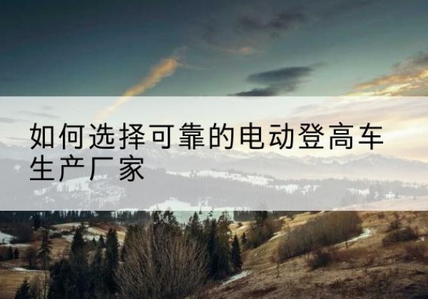 东台电动登高车厂家-如何选择可靠的电动登高车生产厂家