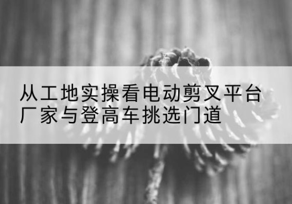 东台电动剪叉升降平台厂家-从工地实操看电动剪叉平台厂家与登高车挑选门道