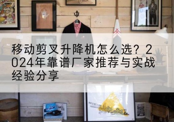 东台升降平台厂家推荐-移动剪叉升降机怎么选？2024年靠谱厂家推荐与实战经验分享