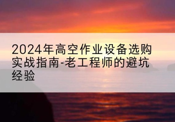 东台高空作业升降机厂家推荐-2024年高空作业设备选购实战指南-老工程师的避坑经验