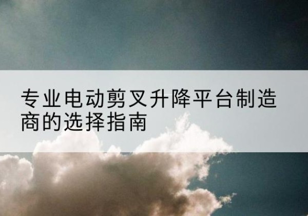 东台电动剪叉升降平台厂家-专业电动剪叉升降平台制造商的选择指南